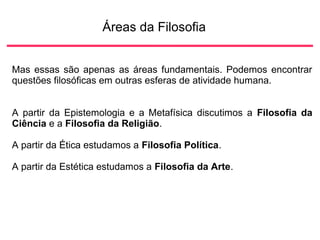 Áreas da Filosofia
Mas essas são apenas as áreas fundamentais. Podemos encontrar
questões filosóficas em outras esferas de atividade humana.
A partir da Epistemologia e a Metafísica discutimos a Filosofia da
Ciência e a Filosofia da Religião.
A partir da Ética estudamos a Filosofia Política.
A partir da Estética estudamos a Filosofia da Arte.
 