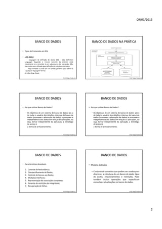 09/03/2015
2
BANCO DE DADOS
• Tipos de Comandos em SQL
• LDD (DDL)
Linguagem de definição de dados (DDL - Data Definition
Language). Seguindo o mesmo conceito da anterior onde
inicialmente era remetido à um subconjunto de comandos SQL,
mas neste caso, utilizada para definição de estruturas de dados.
Hoje também é usada em um sentido genérico para referir-se
a qualquer linguagem formal.
Ex.: Alter, Drop, Create.
Prof. Felipe Frederico
BANCO DE DADOS NA PRÁTICA
Prof. Felipe Frederico
BANCO DE DADOS
• Por que utilizar Banco de Dados?
– Os objetivos de um sistema de banco de dados são o
de isolar o usuário dos detalhes internos do banco de
dados (promover a abstração de dados) e promover a
independência dos dados em relação às aplicações, ou
seja, tornar independente da aplicação, a estratégia
de acesso e
a forma de armazenamento.
Prof. Felipe Frederico
BANCO DE DADOS
• Por que utilizar Banco de Dados?
– Os objetivos de um sistema de banco de dados são o
de isolar o usuário dos detalhes internos do banco de
dados (promover a abstração de dados) e promover a
independência dos dados em relação às aplicações, ou
seja, tornar independente da aplicação, a estratégia
de acesso e
a forma de armazenamento.
Prof. Felipe Frederico
BANCO DE DADOS
• Características desejáveis
1. Controle de Redundância;
2. Compartilhamento de Dados;
3. Controle de Acesso aos Dados;
4. Múltiplas Interfaces;
5. Representação de associações complexas;
6. Garantia de restrições de Integridade;
7. Recuperação de falhas.
Prof. Felipe Frederico
BANCO DE DADOS
• Modelo de Dados
– Conjunto de conceitos que podem ser usados para
descrever a estrutura de um banco de dado, tipos
de dados, relacionamentos e restrições. Pode
também incluir operações que especificam
consultas e atualizações no banco de dados.
Prof. Felipe Frederico
 