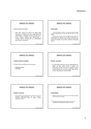 09/03/2015
3
BANCO DE DADOS
• Projeto de Banco de Dados
– Todo bom sistema de banco de dados deve
apresentar um projeto, que visa a organização das
informações e utilização de técnicas para que o
futuro sistema obtenha boa performance e
também facilite infinitamente as manutenções
que venham a acontecer.
Prof. Felipe Frederico
BANCO DE DADOS
• Observação:
Estas duas etapas se referem a um sistema de banco de dados
ainda não implementado, ou seja, que ainda não exista, um novo
projeto.
Para os casos em que o banco de dados já exista, mas é um
sistema legado, por exemplo, ou um sistema muito antigo sem
documentação, o processo de projeto de banco de dados se dará
através da utilização de uma técnica chamada de Engenharia
Reversa.
Prof. Felipe Frederico
BANCO DE DADOS
• Projetos de Banco de Dados:
• O projeto de banco de dados se dá em duas fases:
– Modelagem conceitual;
– Projeto lógico.
Prof. Felipe Frederico
BANCO DE DADOS
• Modelo conceitual
– É a descrição do BD de maneira independente ao
SGBD, ou seja, define quais os dados que
aparecerão no BD, mas sem se importar com a
implementação que se dará ao BD. Desta forma,
há uma abstração em nível de SGBD.
Prof. Felipe Frederico
BANCO DE DADOS
• Modelo conceitual
– Uma das técnicas mais utilizadas dentre os profissionais da área é a
abordagem entidade-relacionamento (ER), onde o modelo é
representado graficamente através do diagrama entidade-
relacionamento (DER).
Prof. Felipe Frederico
BANCO DE DADOS
• Cardinalidade
– Definição da quantidade de ocorrências de uma entidade que poderá
estar associada a outra entidade.
Ex.:
- Um vendedor pode vender apenas um tipo de produto? Ou dois? Ou três?
- Um produto pode ser vendido por apenas um vendedor, ou por todos?
Prof. Felipe Frederico
 