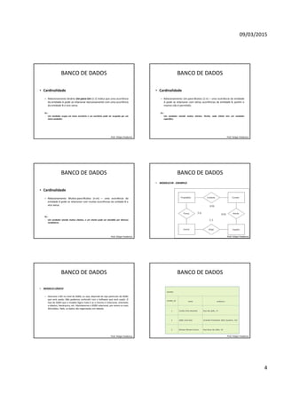 09/03/2015
4
BANCO DE DADOS
• Cardinalidade
– Relacionamento binário Um-para-Um (1:1) Indica que uma ocorrência
da entidade A pode se relacionar exclusivamente com uma ocorrência
da entidade B e vice versa.
Ex.:
- Um vendedor ocupa um único escritório e um escritório pode ser ocupado por um
único vendedor.
Prof. Felipe Frederico
BANCO DE DADOS
• Cardinalidade
– Relacionamento Um-para-Muitos (1:n) – uma ocorrência da entidade
A pode se relacionar com várias ocorrências da entidade B, porém o
inverso não é permitido.
Ex.:
- Um vendedor atende muitos clientes. Porém, cada cliente tem um vendedor
específico.
Prof. Felipe Frederico
BANCO DE DADOS
• Cardinalidade
– Relacionamento Muitos-para-Muitos (n:m) – uma ocorrência da
entidade A pode se relacionar com muitas ocorrências da unidade B e
vice versa.
Ex.:
- Um vendedor atende muitos clientes, e um cliente pode ser atendido por diversos
vendedores.
Prof. Felipe Frederico
BANCO DE DADOS
• MODELO ER - EXEMPLO
Prof. Felipe Frederico
BANCO DE DADOS
• MODELO LÓGICO
– Descreve o BD no nível do SGBD, ou seja, depende do tipo particular de SGBD
que será usado. Não podemos confundir com o Software que será usado. O
tipo de SGBD que o modelo lógico trata é se o mesmo é relacional, orientado
a objetos, hierárquico, etc. Abordaremos o SGBD relacional, por serem os mais
difundidos. Nele, os dados são organizados em tabelas.
Prof. Felipe Frederico
BANCO DE DADOS
Prof. Felipe Frederico
 