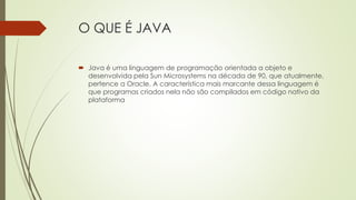 O QUE É JAVA
 Java é uma linguagem de programação orientada a objeto e
desenvolvida pela Sun Microsystems na década de 90, que atualmente,
pertence a Oracle. A característica mais marcante dessa linguagem é
que programas criados nela não são compilados em código nativo da
plataforma
 