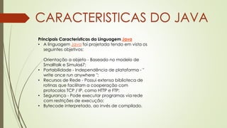 Principais Características da Linguagem Java
• A linguagem Java foi projetada tendo em vista os
seguintes objetivos:
Orientação a objeto - Baseado no modelo de
Smalltalk e Simula67;
• Portabilidade - Independência de plataforma - "
write once run anywhere ";
• Recursos de Rede - Possui extensa biblioteca de
rotinas que facilitam a cooperação com
protocolos TCP / IP, como HTTP e FTP;
• Segurança - Pode executar programas via rede
com restrições de execução;
• Bytecode interpretado, ao invés de compilado.
CARACTERISTICAS DO JAVA
 
