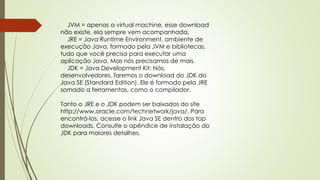 JVM = apenas a virtual machine, esse download
não existe, ela sempre vem acompanhada.
JRE = Java Runtime Environment, ambiente de
execução Java, formado pela JVM e bibliotecas,
tudo que você precisa para executar uma
aplicação Java. Mas nós precisamos de mais.
JDK = Java Development Kit: Nós,
desenvolvedores, faremos o download do JDK do
Java SE (Standard Edition). Ele é formado pela JRE
somado a ferramentas, como o compilador.
Tanto o JRE e o JDK podem ser baixados do site
http://www.oracle.com/technetwork/java/. Para
encontrá-los, acesse o link Java SE dentro dos top
downloads. Consulte o apêndice de instalação do
JDK para maiores detalhes.
 