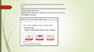 1º Faça o download do JDK da Oracle através do
link :
http://www.oracle.com/technetwork/java/javase/d
ownloads/index.html.
Após entrar neste link clique no ícone como mostra
a imagem abaixo:
 