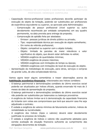 AULA 01
LEGISLAÇÃO FEDERAL DE LICITAÇÃO E CONTRATOS ADMINISTRATIVOS
PROFESSOR: HENRIQUE CAMPOLINA
Prof. Henrique Campolina www.pontodosconcursos.com.br 111
- Capacitação técnico-profissional (estes profissionais deverão participar da
execução do objeto da licitação, podendo ser substituídos por profissionais
de experiência equivalente ou superior, se aprovado pela Administração):
- Comprovação de possuir profissional (nível superior ou outro
devidamente reconhecido por entidade competente) em seu quadro
permanente, na data prevista para entrega da proposta;
- Comprovação de aptidão feita por atestados:
- Emissor: pessoas jurídicas de direito público ou privado;
- Tipo: responsabilidade técnica por execução de objeto semelhante;
- Em nome do referido profissional;
- Objeto: compatível ou superior com o objeto licitado;
- Objeto: limitado às parcelas de maior relevância e valor
significativo do objeto, que devem estar definidas no edital;
- VEDADA exigência de quantidades mínimas;
- VEDADA exigência de prazos máximos;
- VEDADA exigências com limitações de tempo ou épocas;
- VEDADA exigências com limitações de local de execução do objeto.
- Apresentação da metodologia de execução, para obras, serviços e compras
de grande vulto, de alta complexidade técnica.
Vamos agora tecer alguns comentários e trazer observações acerca da
habilitação econômico-financeira, relacionados aos índices contábeis:
- O balanço patrimonial e demonstrações contábeis do último exercício social
poderão ser atualizados por índices oficiais, quando encerrado há mais de 3
meses da data de apresentação da proposta;
- O balanço patrimonial e demonstrações contábeis do último exercício social
não poderão ser substituídos por balancetes ou balanços provisórios
- A exigência de índices limitar-se-á à demonstração da capacidade financeira
do licitante com vistas aos compromissos que terá que assumir caso lhe seja
adjudicado o contrato;
- É vedada a exigência de valores mínimos de faturamento anterior, índices de
rentabilidade ou lucratividade;
- A exigência dos índices (tipos e valores) deverá estar devidamente
justificada no processo da licitação;
- É vedada a exigência de índices e valores não usualmente adotados para
correta avaliação de situação financeira suficiente ao cumprimento das
obrigações decorrentes da licitação.
 