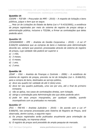 AULA 01
LEGISLAÇÃO FEDERAL DE LICITAÇÃO E CONTRATOS ADMINISTRATIVOS
PROFESSOR: HENRIQUE CAMPOLINA
Prof. Henrique Campolina www.pontodosconcursos.com.br 40
Questão 14
(CESPE – TCE-BA – Procurador do MPE – 2010) – A respeito de licitação e bens
públicos, julgue o item que se segue.
__ Pela Lei de Licitações do Estado da Bahia (Lei n.º 9.433/2005), a existência
de preços registrados por meio do sistema de registro de preços obriga a
administração pública, inclusive o TCE/BA, a firmar as contratações que deles
poderão advir.
Questão 15
(CESGRANRIO – EPE – Analista de Gestão Corporativa – 2010) – A Lei nº
8.666/93 estabelece que as compras de bens e materiais pela Administração
deverão ser, sempre que possível, processadas através de sistema de registro
de preços, cuja validade não poderá ser superior a
a) 1 mês.
b) 3 meses.
c) 6 meses.
d) 1 ano.
e) 2 anos.
Questão 16
(ESAF – CGU – Analista de Finanças e Controle – 2006) – A existência do
sistema de registro de preços, previsto na lei de licitações (Lei n. 8.666/93),
para a compra de bens, destinados ao serviço público,
a) deve seu quadro ter validade de até 2 (dois) anos.
b) deve ter seu quadro publicado, uma vez por ano, até o final do primeiro
trimestre.
c) não se aplica, nos casos de contratações diretas, sem licitação.
d) obriga a contratação pela Administração dos que deles poderão advir.
e) pode ter seus preços impugnados, por qualquer cidadão, quando
incompatíveis com os praticados no mercado.
Questão 17
(FCC – TRE-RS – Analista Judiciário – 2010) – De acordo com a Lei nº
8.666/93, nas compras processadas pelo Sistema de Registro de Preços, será
observada, dentre outras, a seguinte regra:
a) Os preços registrados serão publicados anualmente para orientação da
Administração, na imprensa oficial.
b) O registro de preços será precedido de ampla pesquisa de mercado.
 
