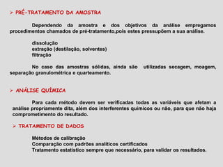  PRÉ-TRATAMENTO DA AMOSTRA
Dependendo da amostra e dos objetivos da análise empregamos
procedimentos chamados de pré-tratamento,pois estes pressupõem a sua análise.
dissolução
extração (destilação, solventes)
filtração
No caso das amostras sólidas, ainda são utilizadas secagem, moagem,
separação granulométrica e quarteamento.
 ANÁLISE QUÍMICA
Para cada método devem ser verificadas todas as variáveis que afetam a
análise propriamente dita, além dos interferentes químicos ou não, para que não haja
comprometimento do resultado.
 TRATAMENTO DE DADOS
Métodos de calibração
Comparação com padrões analíticos certificados
Tratamento estatístico sempre que necessário, para validar os resultados.
 