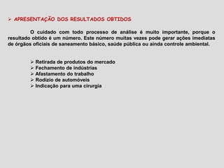  APRESENTAÇÃO DOS RESULTADOS OBTIDOS
O cuidado com todo processo de análise é muito importante, porque o
resultado obtido é um número. Este número muitas vezes pode gerar ações imediatas
de órgãos oficiais de saneamento básico, saúde pública ou ainda controle ambiental.
 Retirada de produtos do mercado
 Fechamento de indústrias
 Afastamento do trabalho
 Rodízio de automóveis
 Indicação para uma cirurgia
 