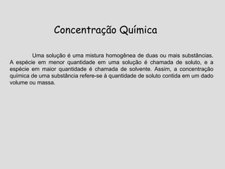 Concentração Química
Uma solução é uma mistura homogênea de duas ou mais substâncias.
A espécie em menor quantidade em uma solução é chamada de soluto, e a
espécie em maior quantidade é chamada de solvente. Assim, a concentração
química de uma substância refere-se à quantidade de soluto contida em um dado
volume ou massa.
 