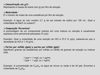 Concentração em g/L:
Representa a massa de soluto (em g) por litro de solução.
Molaridade:
É o número de moles de uma substância por litro de solução.
Exemplo: A água do mar contém 2,7 g de sal (cloreto de sódio) por 100 mL. Qual a
molaridade de NaCl no oceano?
Composição Percentual:
A porcentagem de um componente (soluto) em uma mistura ou solução é usualmente
expressa como percentual peso/peso (% p/p).
Exemplo: Qual a molaridade de uma solução de HCl a 37,0 % (p/p), sabendo-se que a
densidade do HCl é 1,19 g/mL.
Partes por milhão (ppm) e partes por bilhão (ppb):
Significam gramas de substâncias por milhão ou bilhão de gramas de solução ou mistura
total.
1 ppm = 1 mg/L ou 1 µg/mL
1 ppb = 1 µg/L ou 1 ng/mL
Exemplo: A concentração de C29H60 na água de chuva no verão é de 34 ppb. Encontre a
molaridade de C29H60.
 