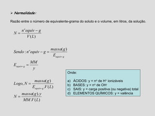  Normalidade:
Razão entre o número de equivalente-grama do soluto e o volume, em litros, da solução.
)(.
).(
)(.
)(
,
)(
:
)(
LVMM
ygmassa
N
LVE
gmassa
NLogo
y
MM
E
E
gmassa
gequivnSendo
LV
gequivn
N
gequiv
gequiv
gequiv
o
o









Onde:
a) ÁCIDOS: y = no de H+ ionizáveis
b) BASES: y = no de OH-
c) SAIS: y = carga positiva (ou negativa) total
d) ELEMENTOS QUÍMICOS: y = valência
 