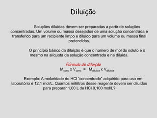 Diluição
Soluções diluídas devem ser preparadas a partir de soluções
concentradas. Um volume ou massa desejados de uma solução concentrada é
transferido para um recipiente limpo e diluído para um volume ou massa final
pretendidos.
O princípio básico da diluição é que o número de mol do soluto é o
mesmo na alíquota da solução concentrada e na diluída.
Fórmula de diluição
Mconc x Vconc = Mdiluida x Vdiluida
Exemplo: A molaridade do HCl “concentrado” adquirido para uso em
laboratório é 12,1 mol/L. Quantos mililitros desse reagente devem ser diluídos
para preparar 1,00 L de HCl 0,100 mol/L?
 