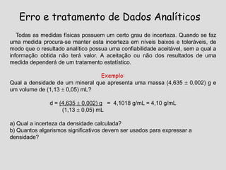 Erro e tratamento de Dados Analíticos
Todas as medidas físicas possuem um certo grau de incerteza. Quando se faz
uma medida procura-se manter esta incerteza em níveis baixos e toleráveis, de
modo que o resultado analítico possua uma confiabilidade aceitável, sem a qual a
informação obtida não terá valor. A aceitação ou não dos resultados de uma
medida dependerá de um tratamento estatístico.
Exemplo:
Qual a densidade de um mineral que apresenta uma massa (4,635  0,002) g e
um volume de (1,13  0,05) mL?
d = (4,635  0,002) g = 4,1018 g/mL = 4,10 g/mL
(1,13  0,05) mL
a) Qual a incerteza da densidade calculada?
b) Quantos algarismos significativos devem ser usados para expressar a
densidade?
 