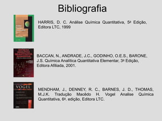 Bibliografia
MENDHAM, J., DENNEY, R. C., BARNES, J. D., THOMAS,
M.J.K. Tradução Macêdo H. Vogel Analise Química
Quantitativa, 6a. edição, Editora LTC.
HARRIS, D. C. Análise Química Quantitativa, 5a Edição,
Editora LTC, 1999
BACCAN, N., ANDRADE, J.C., GODINHO, O.E.S., BARONE,
J.S. Química Analítica Quantitativa Elementar, 3a Edição,
Editora Afiliada, 2001.
 