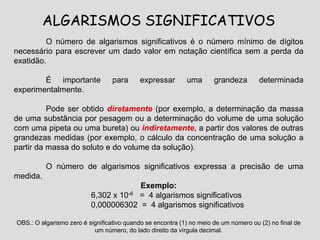 ALGARISMOS SIGNIFICATIVOS
O número de algarismos significativos é o número mínimo de dígitos
necessário para escrever um dado valor em notação científica sem a perda da
exatidão.
É importante para expressar uma grandeza determinada
experimentalmente.
Pode ser obtido diretamente (por exemplo, a determinação da massa
de uma substância por pesagem ou a determinação do volume de uma solução
com uma pipeta ou uma bureta) ou indiretamente, a partir dos valores de outras
grandezas medidas (por exemplo, o cálculo da concentração de uma solução a
partir da massa do soluto e do volume da solução).
O número de algarismos significativos expressa a precisão de uma
medida.
Exemplo:
6,302 x 10-6 = 4 algarismos significativos
0,000006302 = 4 algarismos significativos
OBS.: O algarismo zero é significativo quando se encontra (1) no meio de um número ou (2) no final de
um número, do lado direito da vírgula decimal.
 