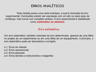 ERROS ANALÍTICOS
Toda medida possui uma certa incerteza, a qual é chamada de erro
experimental. Conclusões podem ser expressas com um alto ou baixo grau de
confiança, mas nunca com completa certeza. O erro experimental é classificado
como sistemático ou aleatório.
Erro sistemático
Um erro sistemático, também chamado de erro determinado, aparece de uma falha
no projeto de um experimento ou em uma falha de um equipamento. A princípio, o
erro sistemático pode ser descoberto e corrigido.
a.1. Erros do método
a.2. Erros operacionais
a.3. Erros pessoais
a.4. Erros devidos a instrumentos e reagentes
 