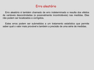 Erro aleatório
Erro aleatório é também chamado de erro indeterminado e resulta dos efeitos
de variáveis descontroladas (e possivelmente incontroláveis) nas medidas. Eles
não podem ser localizados e corrigidos.
Estes erros podem ser submetidos a um tratamento estatístico que permite
saber qual o valor mais provável e também a precisão de uma série de medidas.
 