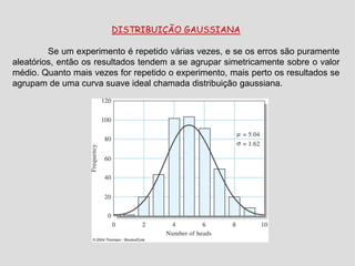 DISTRIBUIÇÃO GAUSSIANA
Se um experimento é repetido várias vezes, e se os erros são puramente
aleatórios, então os resultados tendem a se agrupar simetricamente sobre o valor
médio. Quanto mais vezes for repetido o experimento, mais perto os resultados se
agrupam de uma curva suave ideal chamada distribuição gaussiana.
 