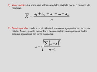 1) Valor médio: é a soma dos valores medidos dividida por n, o número de
medidas.
2) Desvio-padrão: mede a proximidade dos valores agrupados em torno da
média. Assim, quanto menor for o desvio-padrão, mais perto os dados
estarão agrupados em torno da média.
n
xxxx
X n

...321
 
1
2




n
xx
s
 