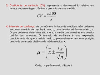 3) Coeficiente de variância (CV): representa o desvio-padrão relativo em
termos de percentagem. Estima a precisão de uma medida.
4) Intervalo de confiança: de um número limitado de medidas, não podemos
encontrar a média de população real, µ, ou o desvio-padrão verdadeiro, .
O que podemos determinar são x e s, a média das amostras e o desvio-
padrão das amostras. O intervalo de confiança é uma expressão
condicionante de que a média real, µ, provavelmente tem uma posição
dentro de uma certa distância da média medida, x.
x
s
CV
100.








n
st
x
.

Onde; t = parâmetro do t-Student
 