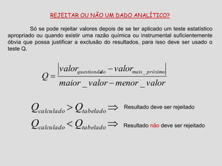 REJEITAR OU NÃO UM DADO ANALÍTICO?
Só se pode rejeitar valores depois de se ter aplicado um teste estatístico
apropriado ou quando existir uma razão química ou instrumental suficientemente
óbvia que possa justificar a exclusão do resultados, para isso deve ser usado o
teste Q.
valormenorvalormaior
valorvalor
Q
próximomaisdoquestionda
__
_





tabeladocalculado
tabeladocalculado
QQ
QQ Resultado deve ser rejeitado
Resultado não deve ser rejeitado
 