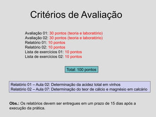 Critérios de Avaliação
Avaliação 01: 30 pontos (teoria e laboratório)
Avaliação 02: 30 pontos (teoria e laboratório)
Relatório 01: 10 pontos
Relatório 02: 10 pontos
Lista de exercícios 01: 10 pontos
Lista de exercícios 02: 10 pontos
Total: 100 pontos
Relatório 01 – Aula 02: Determinação da acidez total em vinhos
Relatório 02 – Aula 07: Determinação do teor de cálcio e magnésio em calcário
Obs.: Os relatórios devem ser entregues em um prazo de 15 dias após a
execução da prática.
 