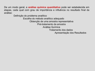 De um modo geral, a análise química quantitativa pode ser estabelecida em
etapas, cada qual com grau de importância e influência no resultado final da
análise:
Definição do problema analítico
Escolha do método analítico adequado
Obtenção de uma amostra representativa
Pré-tratamento da amostra
Análise Química
Tratamento dos dados
Apresentação dos Resultados
 