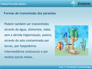 Aula 1- Introdução à parasitologia
PARASITOLOGIA BÁSICA
Podem também ser transmitidos
através da água, alimentos, mãos
sem a devida higienização, poeira,
através do solo contaminado por
larvas, por hospedeiros
intermediários (moluscos) e por
muitos outros meios.
Formas de transmissão dos parasitas
 