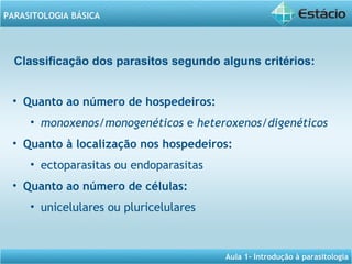 Aula 1- Introdução à parasitologia
PARASITOLOGIA BÁSICA
Classificação dos parasitos segundo alguns critérios:
• Quanto ao número de hospedeiros:
• monoxenos/monogenéticos e heteroxenos/digenéticos  
• Quanto à localização nos hospedeiros:
• ectoparasitas ou endoparasitas
• Quanto ao número de células:
• unicelulares ou pluricelulares
 