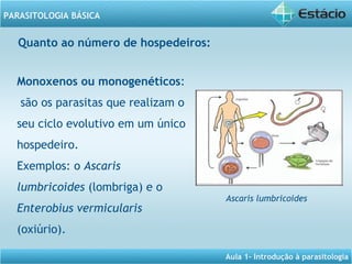 Aula 1- Introdução à parasitologia
PARASITOLOGIA BÁSICA
Monoxenos ou monogenéticos:
são os parasitas que realizam o
seu ciclo evolutivo em um único
hospedeiro.
Exemplos: o Ascaris
lumbricoides (lombriga) e o
Enterobius vermicularis
(oxiúrio).
Quanto ao número de hospedeiros: 
Ascaris lumbricoides
 