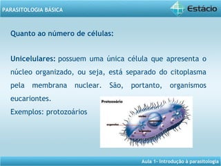 Aula 1- Introdução à parasitologia
PARASITOLOGIA BÁSICA
Unicelulares: possuem uma única célula que apresenta o
núcleo organizado, ou seja, está separado do citoplasma
pela membrana nuclear. São, portanto, organismos
eucariontes.
Exemplos: protozoários
Quanto ao número de células:
 