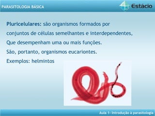Aula 1- Introdução à parasitologia
PARASITOLOGIA BÁSICA
Pluricelulares: são organismos formados por
conjuntos de células semelhantes e interdependentes, 
Que desempenham uma ou mais funções.
São, portanto, organismos eucariontes.
Exemplos: helmintos
 