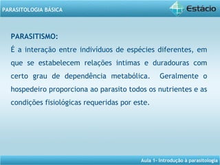 Aula 1- Introdução à parasitologia
PARASITOLOGIA BÁSICA
PARASITISMO:
É a interação entre indivíduos de espécies diferentes, em
que se estabelecem relações intimas e duradouras com
certo grau de dependência metabólica. Geralmente o
hospedeiro proporciona ao parasito todos os nutrientes e as
condições fisiológicas requeridas por este.
 