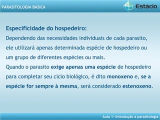 Aula 1- Introdução à parasitologia
PARASITOLOGIA BÁSICA
Especificidade do hospedeiro:
Dependendo das necessidades individuais de cada parasito,
ele utilizará apenas determinada espécie de hospedeiro ou
um grupo de diferentes espécies ou mais.
Quando o parasito exige apenas uma espécie de hospedeiro
para completar seu ciclo biológico, é dito monoxeno e, se a
espécie for sempre à mesma, será considerado estenoxeno.
 