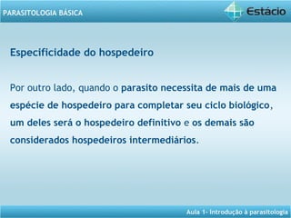 Aula 1- Introdução à parasitologia
PARASITOLOGIA BÁSICA
Especificidade do hospedeiro
Por outro lado, quando o parasito necessita de mais de uma
espécie de hospedeiro para completar seu ciclo biológico,
um deles será o hospedeiro definitivo e os demais são
considerados hospedeiros intermediários.
 