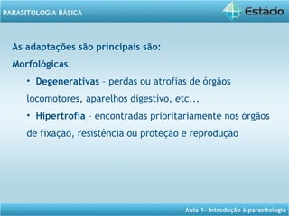 Aula 1- Introdução à parasitologia
PARASITOLOGIA BÁSICA
As adaptações são principais são:
Morfológicas
• Degenerativas – perdas ou atrofias de órgãos
locomotores, aparelhos digestivo, etc...
• Hipertrofia – encontradas prioritariamente nos órgãos
de fixação, resistência ou proteção e reprodução
 