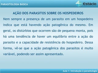 Aula 1- Introdução à parasitologia
PARASITOLOGIA BÁSICA
AÇÃO DOS PARASITOS SOBRE OS HOSPEDEIROS
Nem sempre a presença de um parasito em um hospedeiro
indica que está havendo ação patogênica do mesmo. Em
geral, os distúrbios que ocorrem são de pequena monta, pois
há uma tendência de haver um equilíbrio entre a ação do
parasito e a capacidade de resistência do hospedeiro. Dessa
forma, vê-se que a ação patogênica dos parasitos é muito
variável, podendo ser assim apresentado.
 