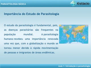 Aula 1- Introdução à parasitologia
PARASITOLOGIA BÁSICA
Importância do Estudo de Parasitologia
O estudo da parasitologia é fundamental, pois,
as doenças parasitárias são frequentes na
população mundial. A parasitologia
humana recebeu uma importância renovada
uma vez que, com a globalização o mundo se
tornou menor devido à rápida movimentação
de pessoas e imigrantes de áreas endêmicas.
 