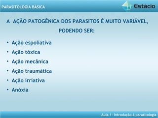Aula 1- Introdução à parasitologia
PARASITOLOGIA BÁSICA
A AÇÃO PATOGÊNICA DOS PARASITOS É MUITO VARIÁVEL,
PODENDO SER:
• Ação espoliativa
• Ação tóxica
• Ação mecânica
• Ação traumática
• Ação irriativa
• Anóxia
 