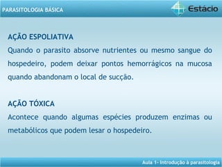 Aula 1- Introdução à parasitologia
PARASITOLOGIA BÁSICA
AÇÃO ESPOLIATIVA
Quando o parasito absorve nutrientes ou mesmo sangue do
hospedeiro, podem deixar pontos hemorrágicos na mucosa
quando abandonam o local de sucção.
AÇÃO TÓXICA
Acontece quando algumas espécies produzem enzimas ou
metabólicos que podem lesar o hospedeiro.
 