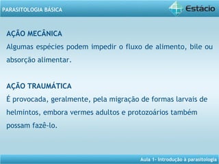 Aula 1- Introdução à parasitologia
PARASITOLOGIA BÁSICA
AÇÃO MECÂNICA
Algumas espécies podem impedir o fluxo de alimento, bile ou
absorção alimentar.
AÇÃO TRAUMÁTICA
É provocada, geralmente, pela migração de formas larvais de
helmintos, embora vermes adultos e protozoários também
possam fazê-lo.
 