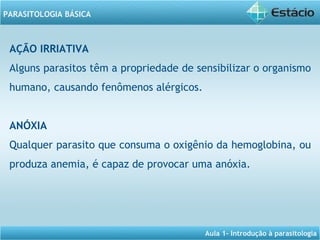 Aula 1- Introdução à parasitologia
PARASITOLOGIA BÁSICA
AÇÃO IRRIATIVA
Alguns parasitos têm a propriedade de sensibilizar o organismo
humano, causando fenômenos alérgicos.
ANÓXIA
Qualquer parasito que consuma o oxigênio da hemoglobina, ou
produza anemia, é capaz de provocar uma anóxia.
 