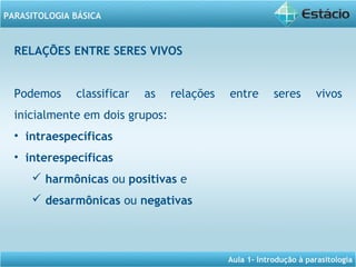 Aula 1- Introdução à parasitologia
PARASITOLOGIA BÁSICA
RELAÇÕES ENTRE SERES VIVOS
Podemos classificar as relações entre seres vivos
inicialmente em dois grupos:
• intraespecíficas
• interespecíficas
 harmônicas ou positivas e
 desarmônicas ou negativas
 