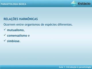 Aula 1- Introdução à parasitologia
PARASITOLOGIA BÁSICA
RELAÇÕES HARMÔNICAS
Ocorrem entre organismos de espécies diferentes.
 mutualismo,
 comensalismo e
 simbiose.
 