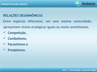 Aula 1- Introdução à parasitologia
PARASITOLOGIA BÁSICA
RELAÇÕES DESARMÔNICAS
Entre espécies diferentes, em uma mesma comunidade,
apresentam nichos ecológicos iguais ou muito semelhantes.
 Competição,
 Canibalismo,
  Parasitismo e
 Predatismo.
 