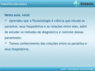 Aula 1- Introdução à parasitologia
PARASITOLOGIA BÁSICA
Nesta aula, você:
 Aprendeu que a Parasitologia é ciência que estuda os
parasitos, seus hospedeiros e as relações entre eles, além
de estudar os métodos de diagnóstico e controle dessas
parasitoses;
 Tomou conhecimento das relações entre os parasitos e
seus hospedeiros.
 