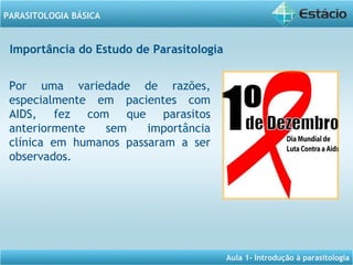 Aula 1- Introdução à parasitologia
PARASITOLOGIA BÁSICA
Por uma variedade de razões,
especialmente em pacientes com
AIDS, fez com que parasitos
anteriormente sem importância
clínica em humanos passaram a ser
observados.
Importância do Estudo de Parasitologia
 