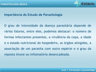 Aula 1- Introdução à parasitologia
PARASITOLOGIA BÁSICA
O grau de intensidade da doença parasitária depende de
vários fatores, entre eles, podemos destacar: o número de
formas infectantes presentes, a virulência da cepa, a idade
e o estado nutricional do hospedeiro, os órgãos atingidos, a
associação de um parasita com outra espécie e o grau da
reposta imune ou inflamatória desencadeada.
Importância do Estudo de Parasitologia
 
