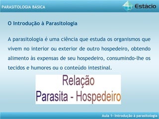 Aula 1- Introdução à parasitologia
PARASITOLOGIA BÁSICA
O Introdução à Parasitologia
A parasitologia é uma ciência que estuda os organismos que
vivem no interior ou exterior de outro hospedeiro, obtendo
alimento às expensas de seu hospedeiro, consumindo-lhe os
tecidos e humores ou o conteúdo intestinal.
 
