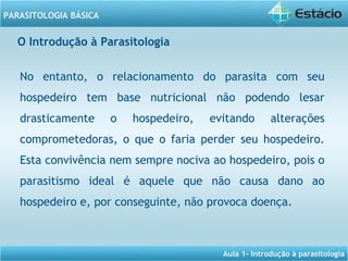 Aula 1- Introdução à parasitologia
PARASITOLOGIA BÁSICA
No entanto, o relacionamento do parasita com seu
hospedeiro tem base nutricional não podendo lesar
drasticamente o hospedeiro, evitando alterações
comprometedoras, o que o faria perder seu hospedeiro.
Esta convivência nem sempre nociva ao hospedeiro, pois o
parasitismo ideal é aquele que não causa dano ao
hospedeiro e, por conseguinte, não provoca doença.
O Introdução à Parasitologia
 